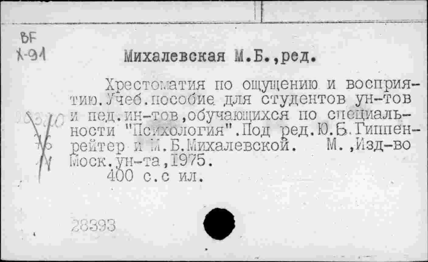 ﻿ЬР
№4	Михалевская М.Б.,ред.
Хрестоматия по ощущению и восприятию. Учеб, пособие. для студентов ун-тов /, и под.ин-тов»обучающихся по специаль-I ности "Психология".Под ред.Ю.Б.Гиппен-5 рейтер и 'А.Б.Михалевскои. М. ,Изд-во / Моск.ун-та,1975.
400 с.с ил.